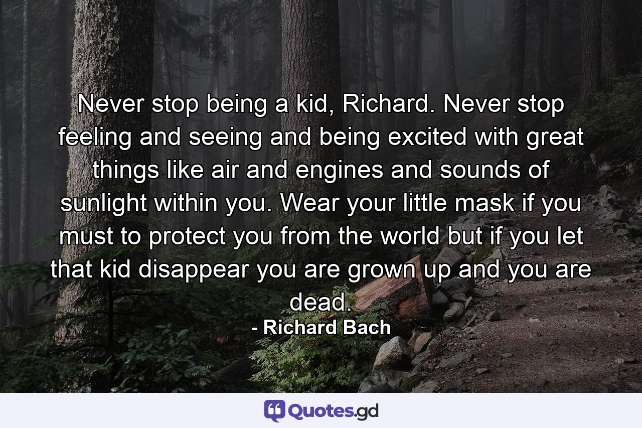 Never stop being a kid, Richard. Never stop feeling and seeing and being excited with great things like air and engines and sounds of sunlight within you. Wear your little mask if you must to protect you from the world but if you let that kid disappear you are grown up and you are dead. - Quote by Richard Bach