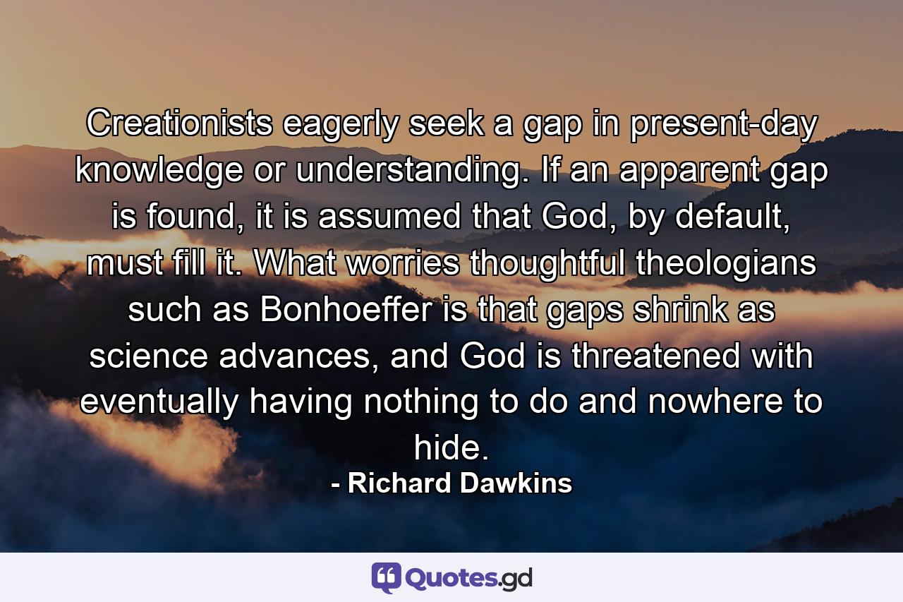 Creationists eagerly seek a gap in present-day knowledge or understanding. If an apparent gap is found, it is assumed that God, by default, must fill it. What worries thoughtful theologians such as Bonhoeffer is that gaps shrink as science advances, and God is threatened with eventually having nothing to do and nowhere to hide. - Quote by Richard Dawkins