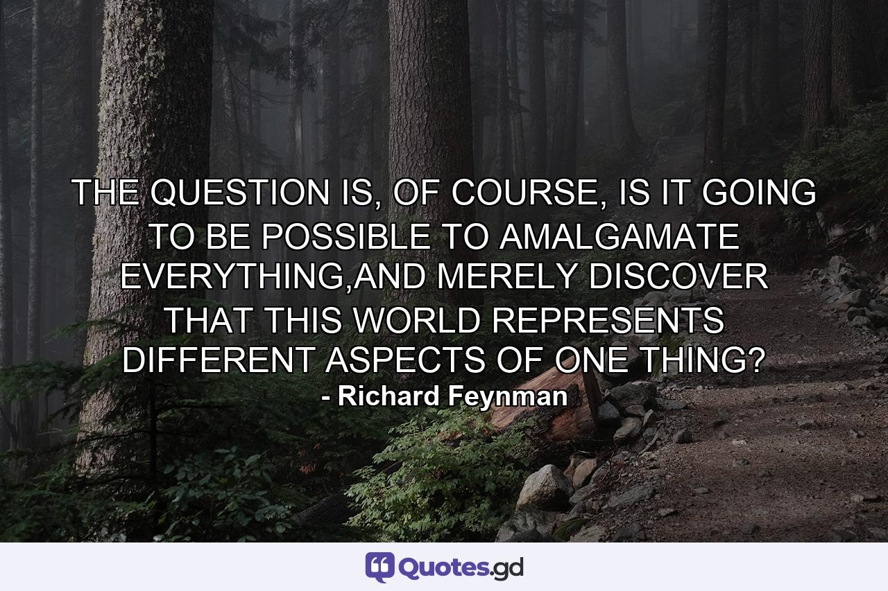 THE QUESTION IS, OF COURSE, IS IT GOING TO BE POSSIBLE TO AMALGAMATE EVERYTHING,AND MERELY DISCOVER THAT THIS WORLD REPRESENTS DIFFERENT ASPECTS OF ONE THING? - Quote by Richard Feynman