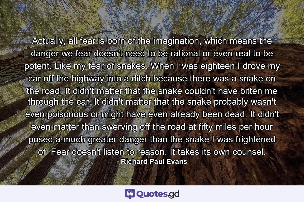 Actually, all fear is born of the imagination, which means the danger we fear doesn't need to be rational or even real to be potent. Like my fear of snakes. When I was eighteen I drove my car off the highway into a ditch because there was a snake on the road. It didn't matter that the snake couldn't have bitten me through the car. It didn't matter that the snake probably wasn't even poisonous or might have even already been dead. It didn't even matter than swerving off the road at fifty miles per hour posed a much greater danger than the snake I was frightened of. Fear doesn't listen to reason. It takes its own counsel. - Quote by Richard Paul Evans