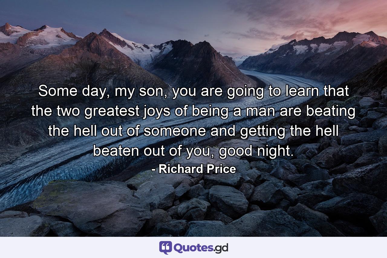 Some day, my son, you are going to learn that the two greatest joys of being a man are beating the hell out of someone and getting the hell beaten out of you, good night. - Quote by Richard Price