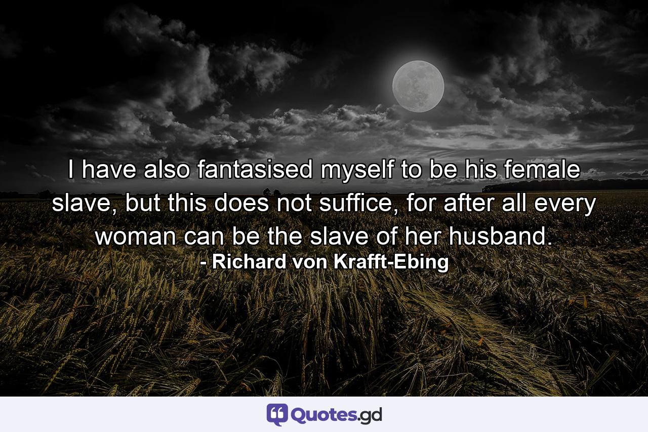 I have also fantasised myself to be his female slave, but this does not suffice, for after all every woman can be the slave of her husband. - Quote by Richard von Krafft-Ebing