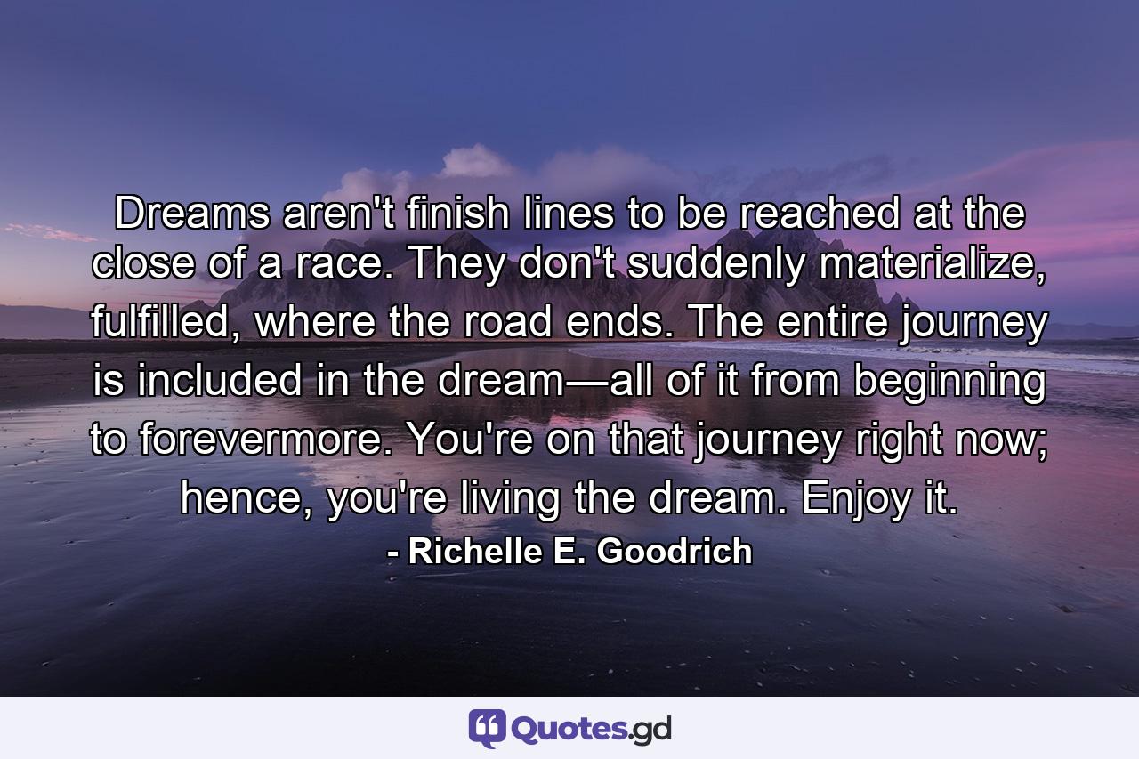 Dreams aren't finish lines to be reached at the close of a race. They don't suddenly materialize, fulfilled, where the road ends. The entire journey is included in the dream―all of it from beginning to forevermore. You're on that journey right now; hence, you're living the dream. Enjoy it. - Quote by Richelle E. Goodrich