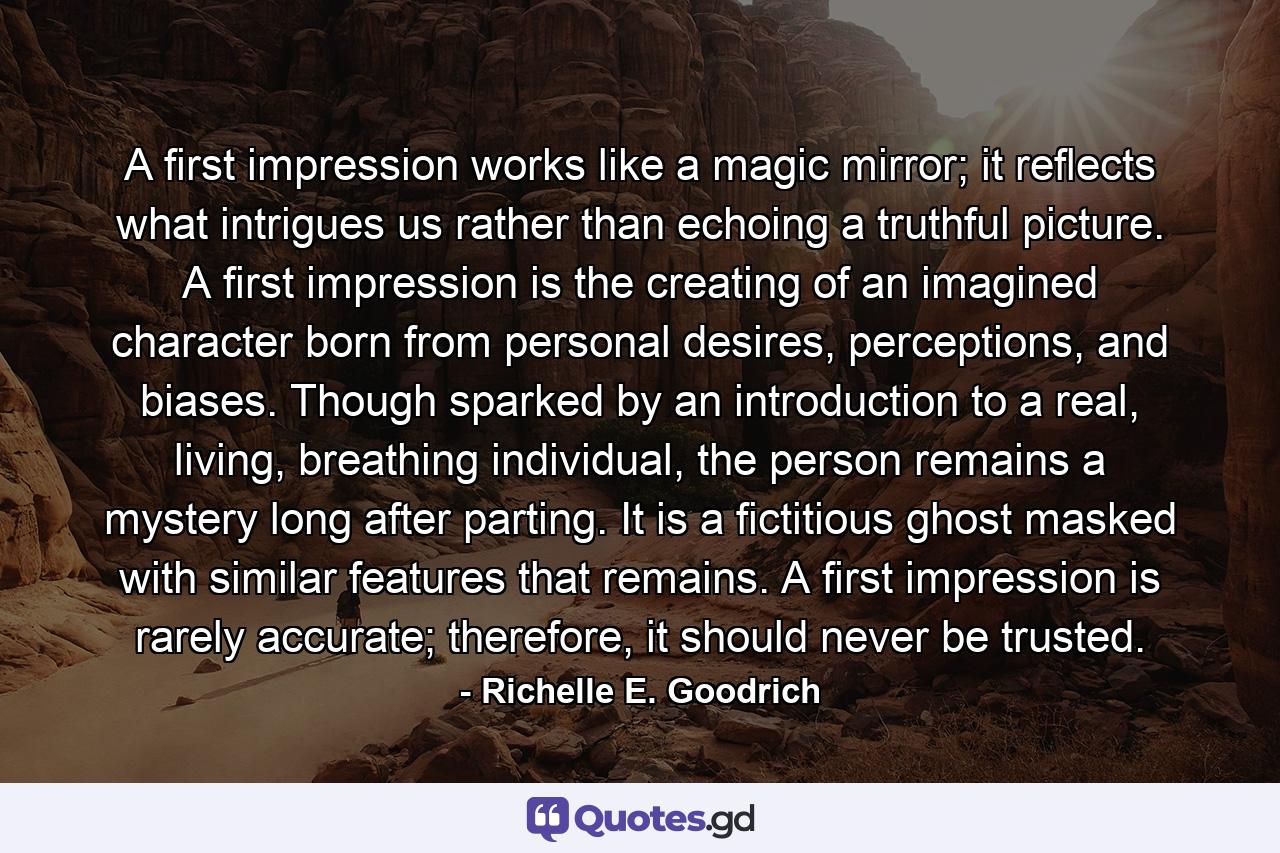 A first impression works like a magic mirror; it reflects what intrigues us rather than echoing a truthful picture. A first impression is the creating of an imagined character born from personal desires, perceptions, and biases. Though sparked by an introduction to a real, living, breathing individual, the person remains a mystery long after parting. It is a fictitious ghost masked with similar features that remains. A first impression is rarely accurate; therefore, it should never be trusted. - Quote by Richelle E. Goodrich