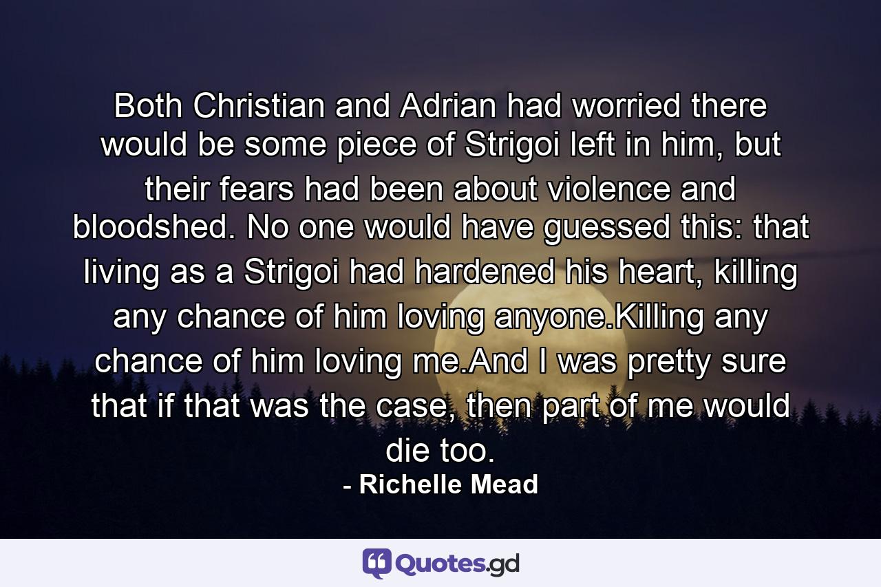 Both Christian and Adrian had worried there would be some piece of Strigoi left in him, but their fears had been about violence and bloodshed. No one would have guessed this: that living as a Strigoi had hardened his heart, killing any chance of him loving anyone.Killing any chance of him loving me.And I was pretty sure that if that was the case, then part of me would die too. - Quote by Richelle Mead