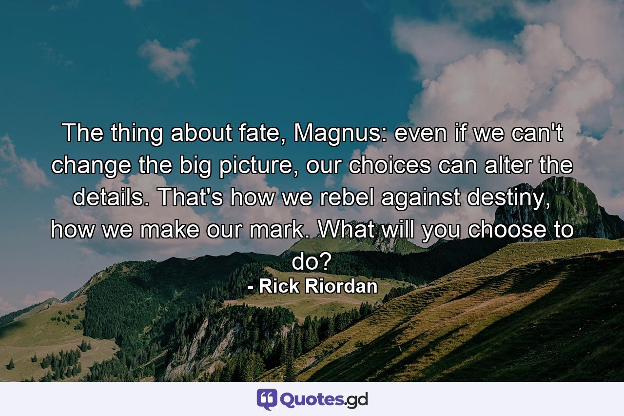 The thing about fate, Magnus: even if we can't change the big picture, our choices can alter the details. That's how we rebel against destiny, how we make our mark. What will you choose to do? - Quote by Rick Riordan