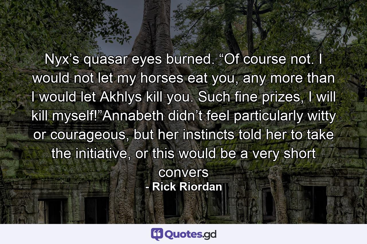 Nyx’s quasar eyes burned. “Of course not. I would not let my horses eat you, any more than I would let Akhlys kill you. Such fine prizes, I will kill myself!”Annabeth didn’t feel particularly witty or courageous, but her instincts told her to take the initiative, or this would be a very short convers - Quote by Rick Riordan