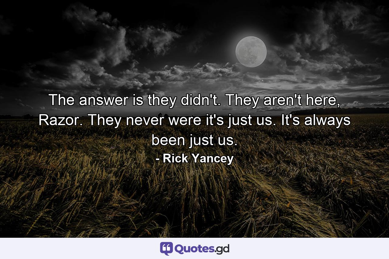 The answer is they didn't. They aren't here, Razor. They never were it's just us. It's always been just us. - Quote by Rick Yancey