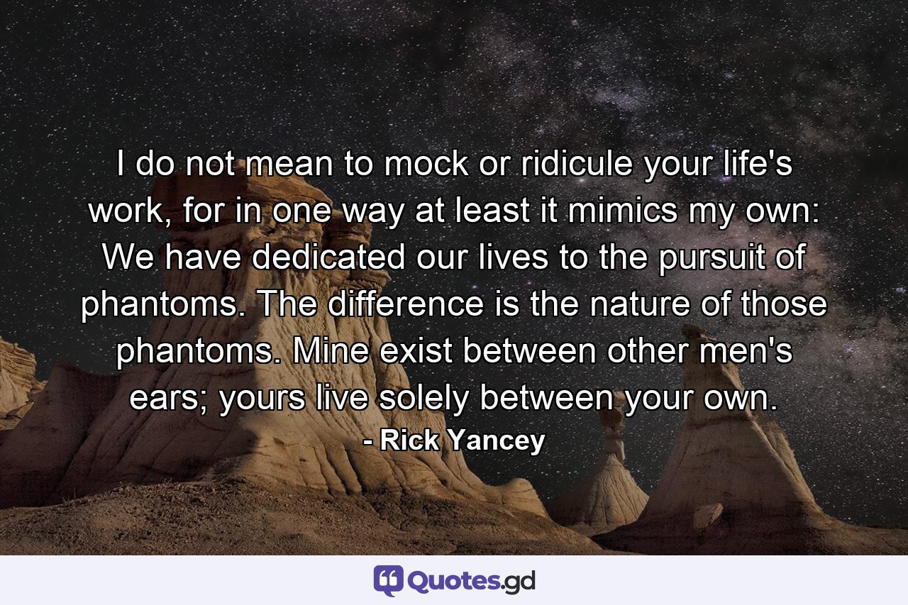 I do not mean to mock or ridicule your life's work, for in one way at least it mimics my own: We have dedicated our lives to the pursuit of phantoms. The difference is the nature of those phantoms. Mine exist between other men's ears; yours live solely between your own. - Quote by Rick Yancey