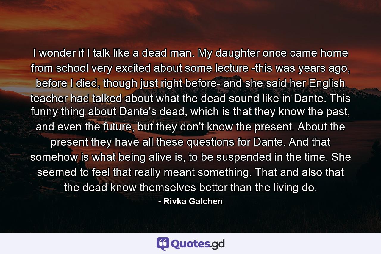 I wonder if I talk like a dead man. My daughter once came home from school very excited about some lecture -this was years ago, before I died, though just right before- and she said her English teacher had talked about what the dead sound like in Dante. This funny thing about Dante's dead, which is that they know the past, and even the future, but they don't know the present. About the present they have all these questions for Dante. And that somehow is what being alive is, to be suspended in the time. She seemed to feel that really meant something. That and also that the dead know themselves better than the living do. - Quote by Rivka Galchen