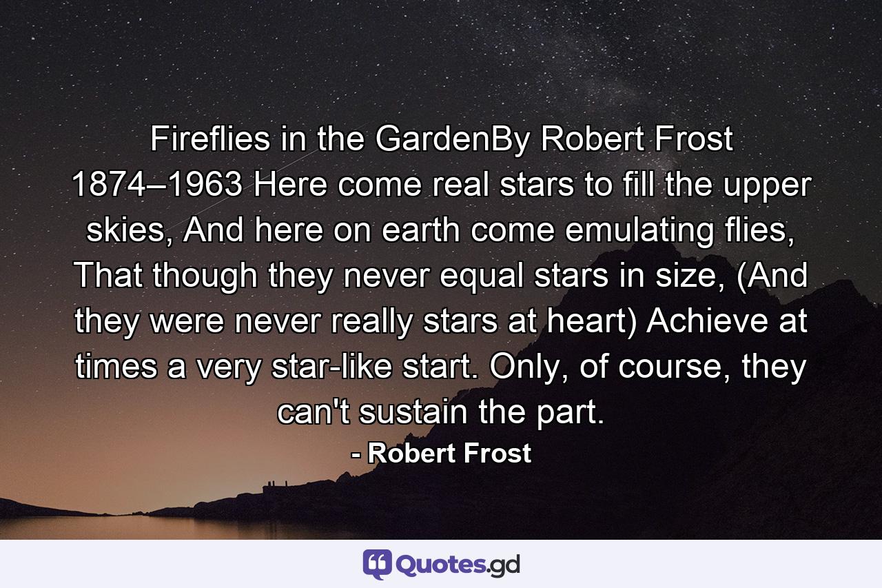 Fireflies in the GardenBy Robert Frost 1874–1963 Here come real stars to fill the upper skies, And here on earth come emulating flies, That though they never equal stars in size, (And they were never really stars at heart) Achieve at times a very star-like start. Only, of course, they can't sustain the part. - Quote by Robert Frost