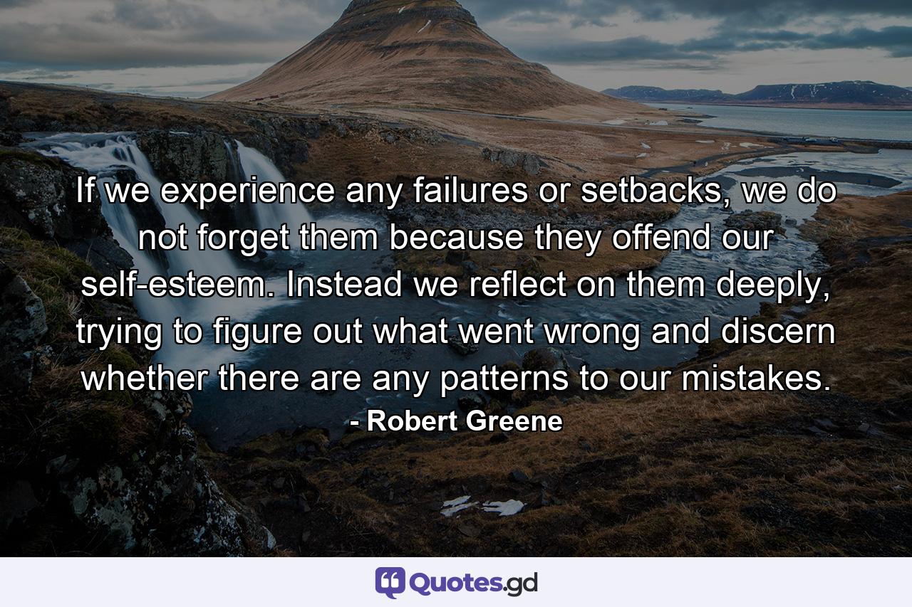 If we experience any failures or setbacks, we do not forget them because they offend our self-esteem. Instead we reflect on them deeply, trying to figure out what went wrong and discern whether there are any patterns to our mistakes. - Quote by Robert Greene