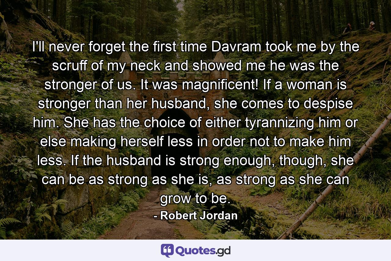 I'll never forget the first time Davram took me by the scruff of my neck and showed me he was the stronger of us. It was magnificent! If a woman is stronger than her husband, she comes to despise him. She has the choice of either tyrannizing him or else making herself less in order not to make him less. If the husband is strong enough, though, she can be as strong as she is, as strong as she can grow to be. - Quote by Robert Jordan