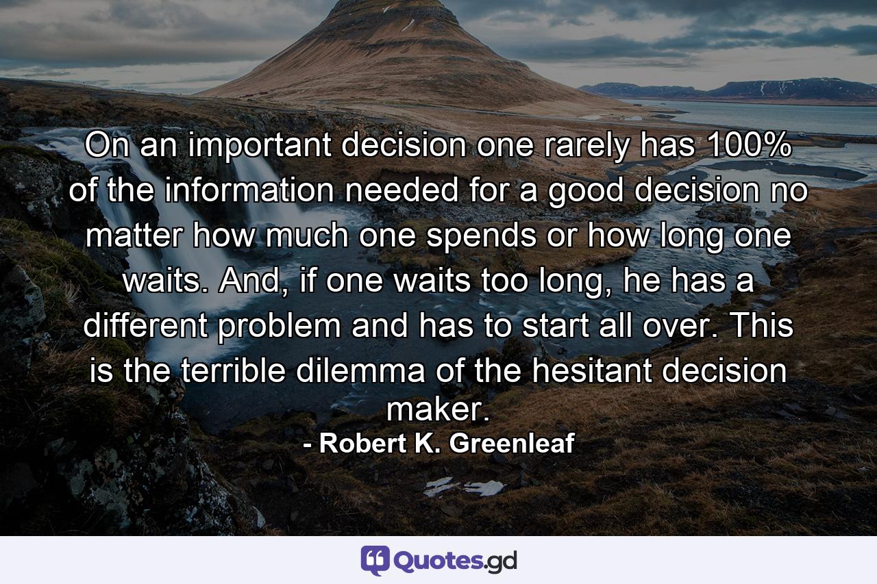 On an important decision one rarely has 100% of the information needed for a good decision no matter how much one spends or how long one waits. And, if one waits too long, he has a different problem and has to start all over. This is the terrible dilemma of the hesitant decision maker. - Quote by Robert K. Greenleaf