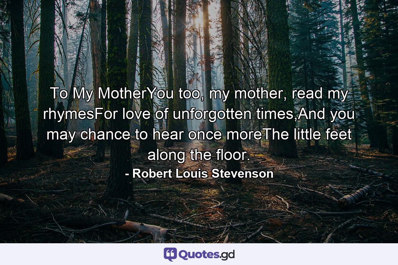 To My MotherYou too, my mother, read my rhymesFor love of unforgotten times,And you may chance to hear once moreThe little feet along the floor. - Quote by Robert Louis Stevenson