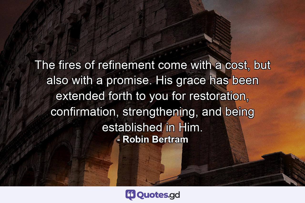 The fires of refinement come with a cost, but also with a promise. His grace has been extended forth to you for restoration, confirmation, strengthening, and being established in Him. - Quote by Robin Bertram