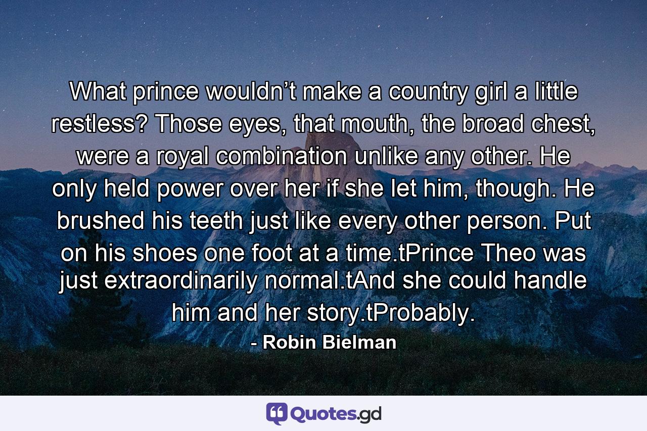 What prince wouldn’t make a country girl a little restless? Those eyes, that mouth, the broad chest, were a royal combination unlike any other. He only held power over her if she let him, though. He brushed his teeth just like every other person. Put on his shoes one foot at a time.tPrince Theo was just extraordinarily normal.tAnd she could handle him and her story.tProbably. - Quote by Robin Bielman