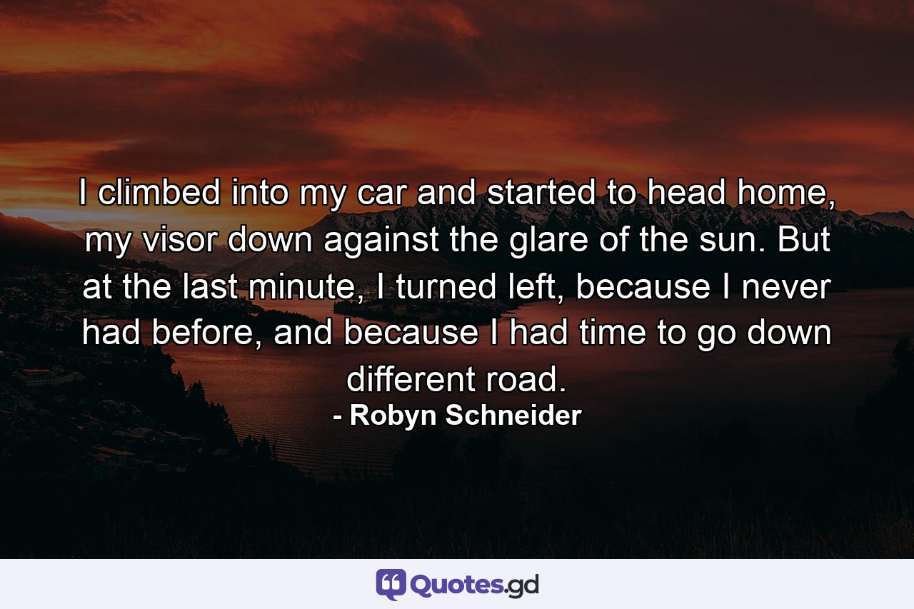 I climbed into my car and started to head home, my visor down against the glare of the sun. But at the last minute, I turned left, because I never had before, and because I had time to go down different road. - Quote by Robyn Schneider