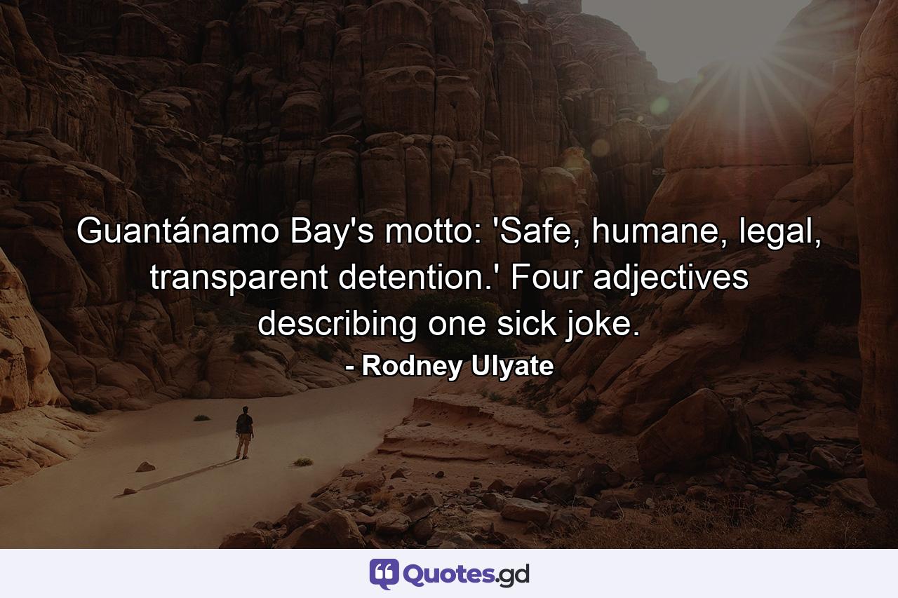 Guantánamo Bay's motto: 'Safe, humane, legal, transparent detention.' Four adjectives describing one sick joke. - Quote by Rodney Ulyate