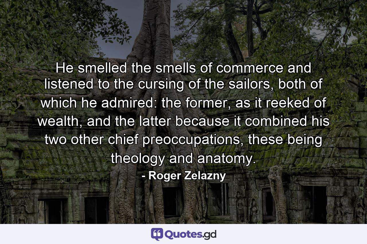 He smelled the smells of commerce and listened to the cursing of the sailors, both of which he admired: the former, as it reeked of wealth, and the latter because it combined his two other chief preoccupations, these being theology and anatomy. - Quote by Roger Zelazny