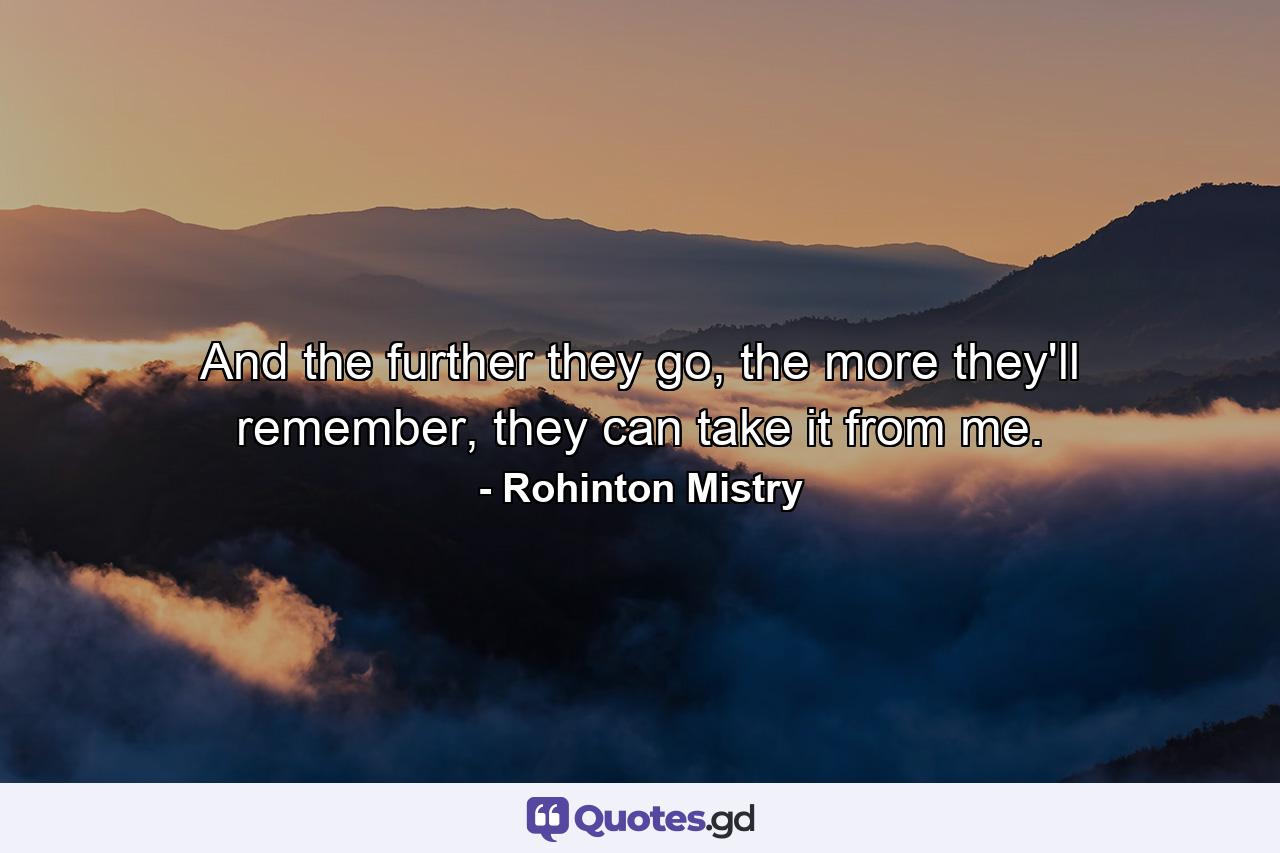 And the further they go, the more they'll remember, they can take it from me. - Quote by Rohinton Mistry