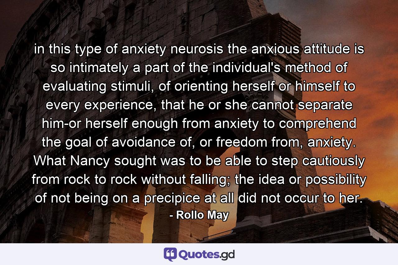 in this type of anxiety neurosis the anxious attitude is so intimately a part of the individual's method of evaluating stimuli, of orienting herself or himself to every experience, that he or she cannot separate him-or herself enough from anxiety to comprehend the goal of avoidance of, or freedom from, anxiety. What Nancy sought was to be able to step cautiously from rock to rock without falling; the idea or possibility of not being on a precipice at all did not occur to her. - Quote by Rollo May