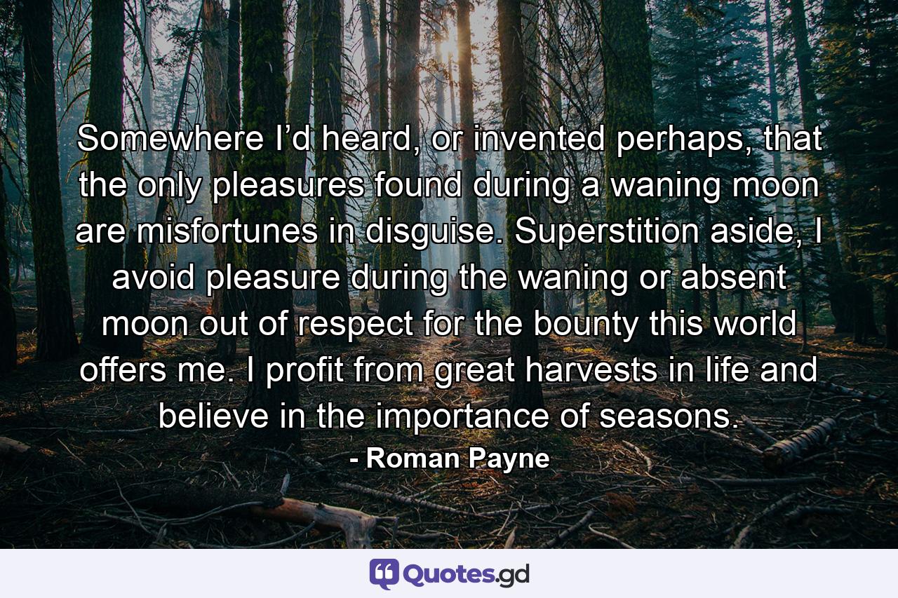 Somewhere I’d heard, or invented perhaps, that the only pleasures found during a waning moon are misfortunes in disguise. Superstition aside, I avoid pleasure during the waning or absent moon out of respect for the bounty this world offers me. I profit from great harvests in life and believe in the importance of seasons. - Quote by Roman Payne