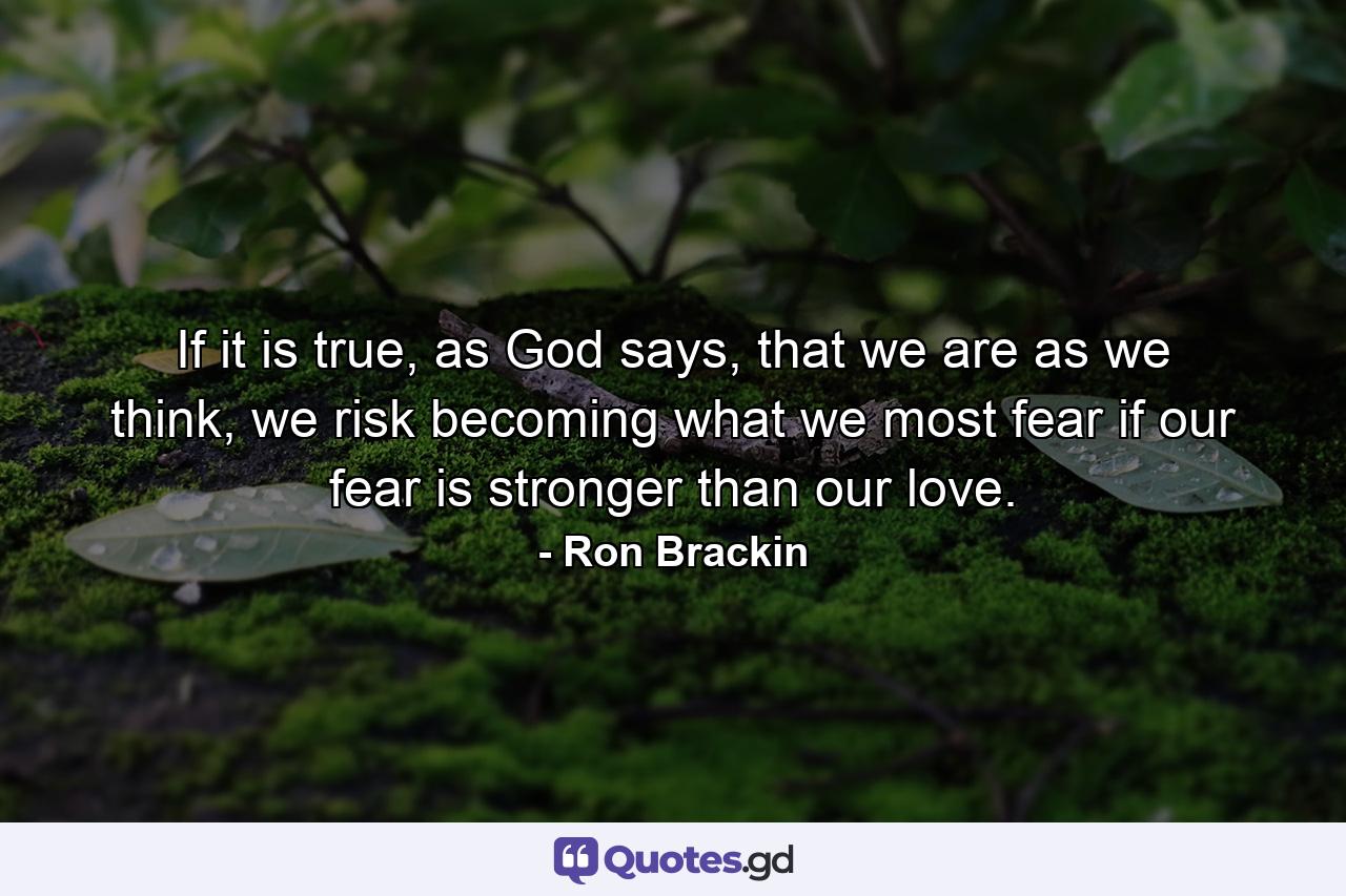 If it is true, as God says, that we are as we think, we risk becoming what we most fear if our fear is stronger than our love. - Quote by Ron Brackin