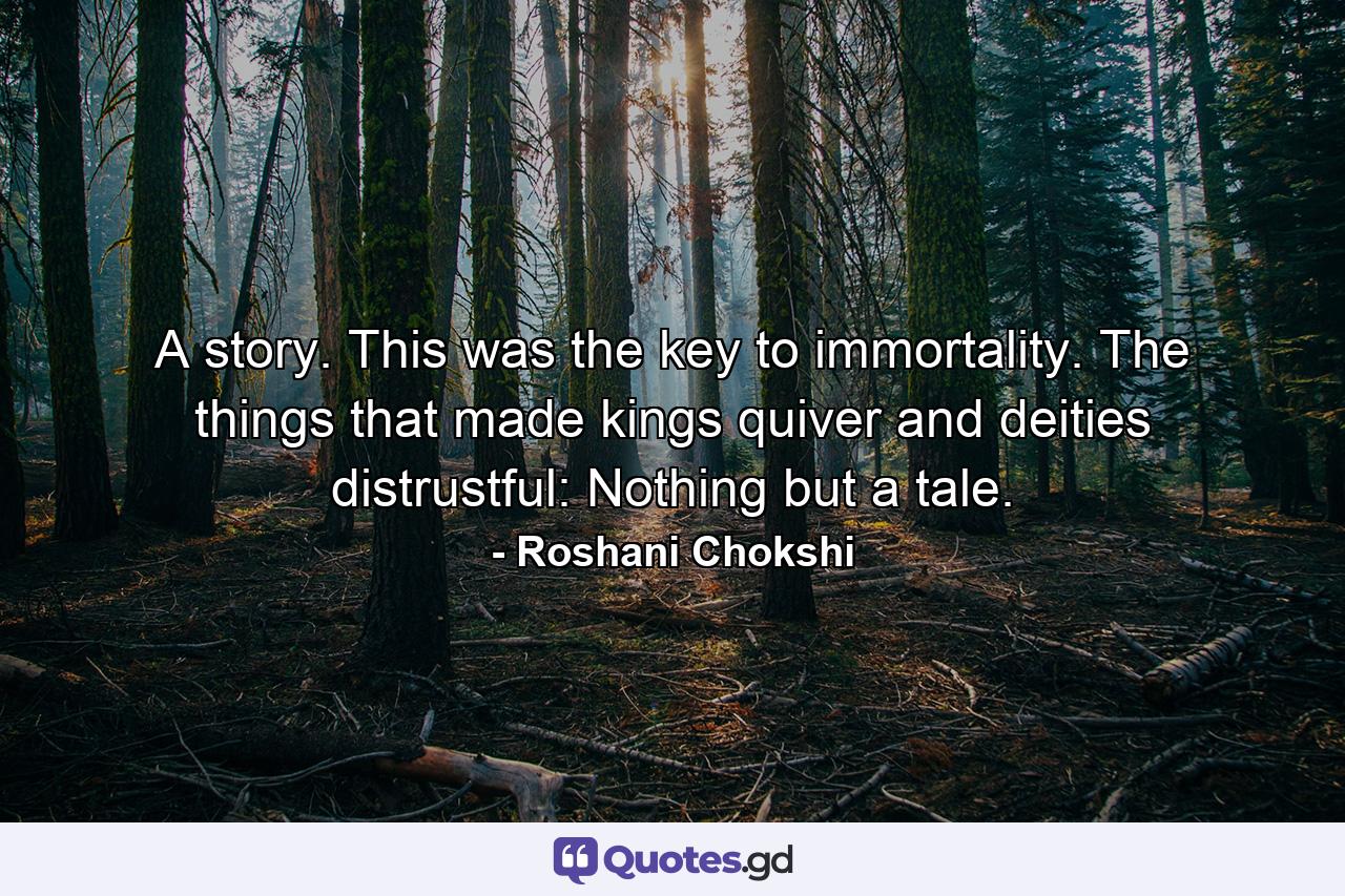 A story. This was the key to immortality. The things that made kings quiver and deities distrustful: Nothing but a tale. - Quote by Roshani Chokshi