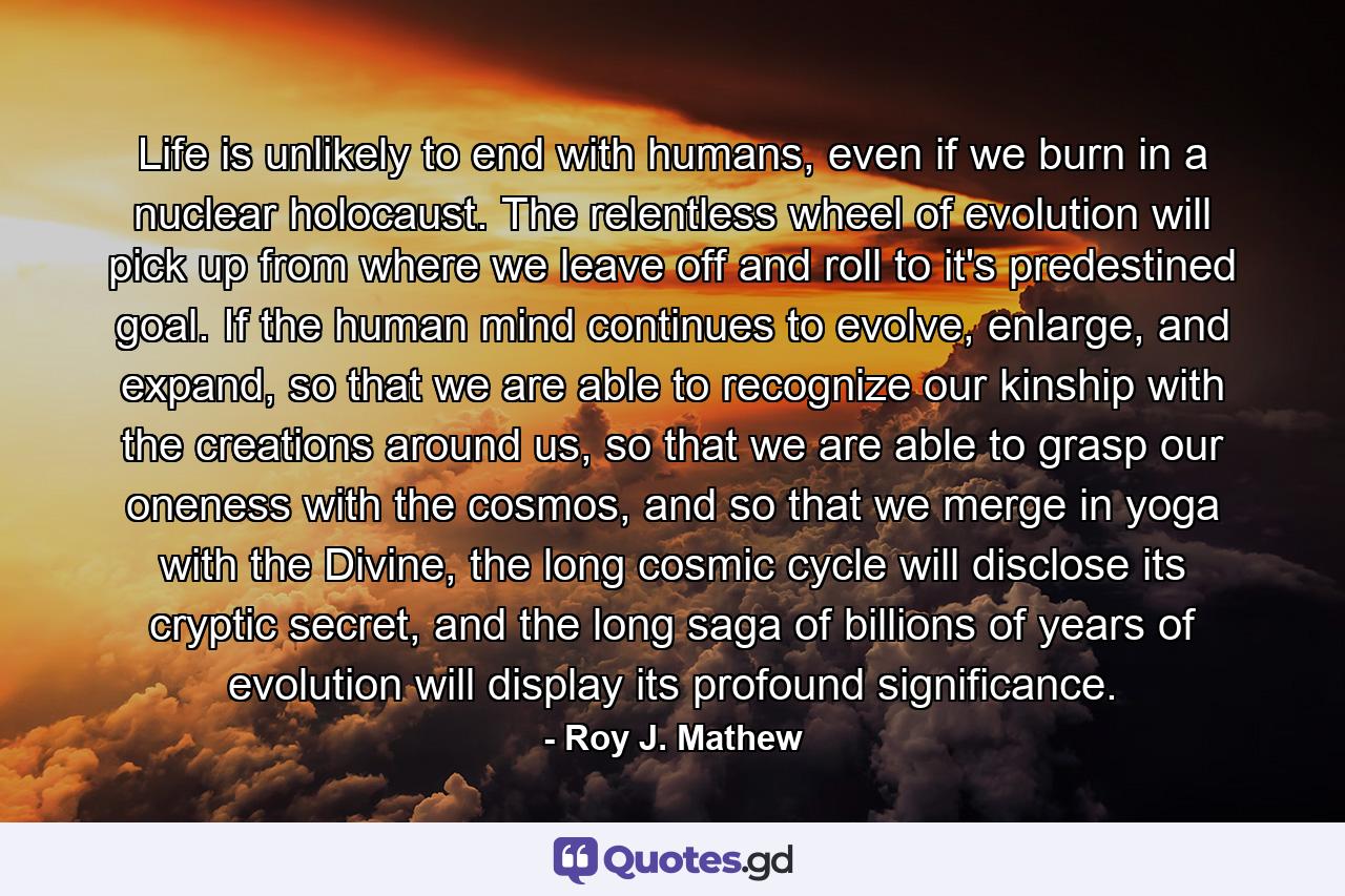 Life is unlikely to end with humans, even if we burn in a nuclear holocaust. The relentless wheel of evolution will pick up from where we leave off and roll to it's predestined goal. If the human mind continues to evolve, enlarge, and expand, so that we are able to recognize our kinship with the creations around us, so that we are able to grasp our oneness with the cosmos, and so that we merge in yoga with the Divine, the long cosmic cycle will disclose its cryptic secret, and the long saga of billions of years of evolution will display its profound significance. - Quote by Roy J. Mathew