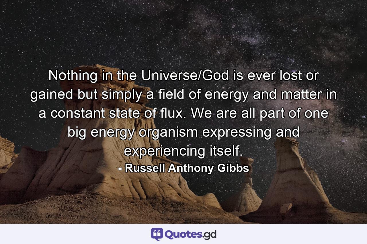 Nothing in the Universe/God is ever lost or gained but simply a field of energy and matter in a constant state of flux. We are all part of one big energy organism expressing and experiencing itself. - Quote by Russell Anthony Gibbs