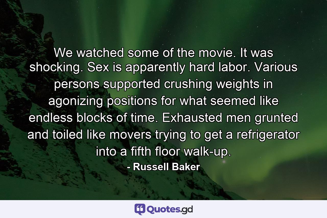 We watched some of the movie. It was shocking. Sex is apparently hard labor. Various persons supported crushing weights in agonizing positions for what seemed like endless blocks of time. Exhausted men grunted and toiled like movers trying to get a refrigerator into a fifth floor walk-up. - Quote by Russell Baker