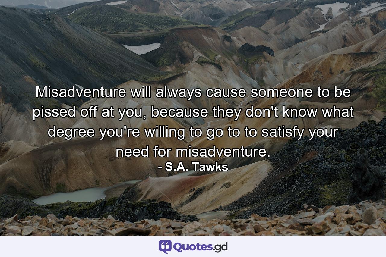 Misadventure will always cause someone to be pissed off at you, because they don't know what degree you're willing to go to to satisfy your need for misadventure. - Quote by S.A. Tawks