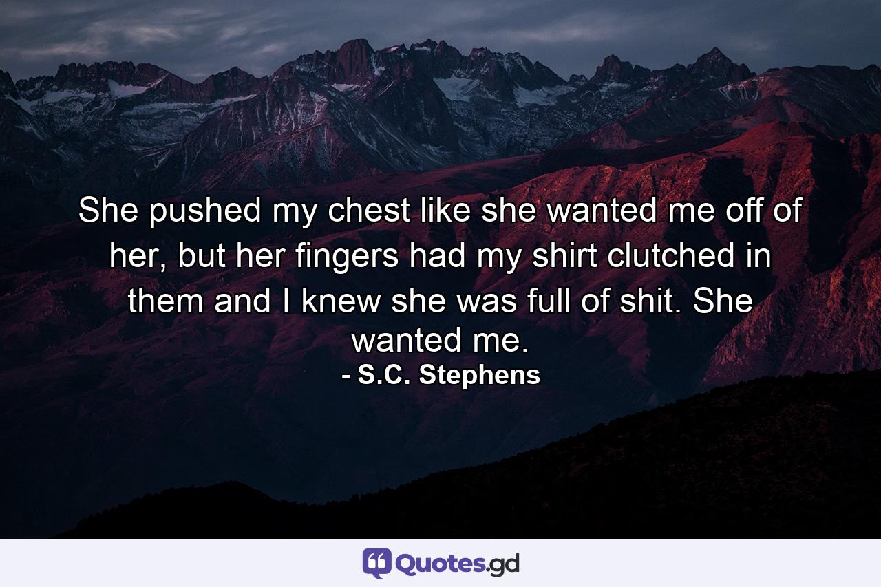 She pushed my chest like she wanted me off of her, but her fingers had my shirt clutched in them and I knew she was full of shit. She wanted me. - Quote by S.C. Stephens