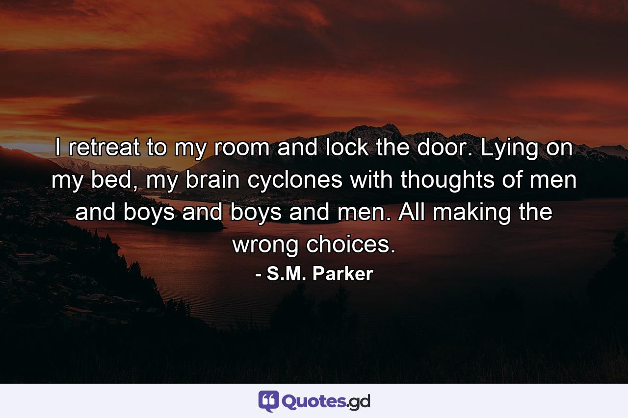 I retreat to my room and lock the door. Lying on my bed, my brain cyclones with thoughts of men and boys and boys and men. All making the wrong choices. - Quote by S.M. Parker