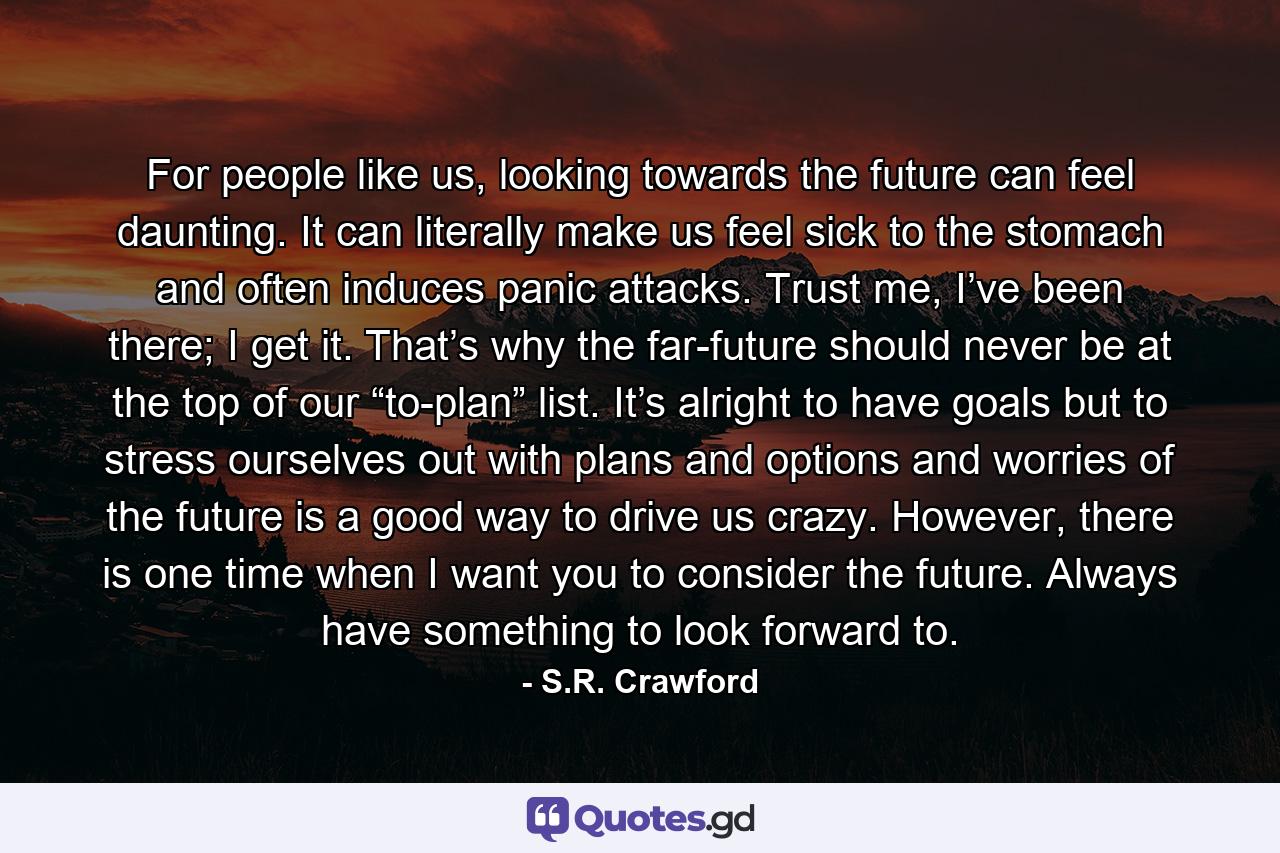 For people like us, looking towards the future can feel daunting. It can literally make us feel sick to the stomach and often induces panic attacks. Trust me, I’ve been there; I get it. That’s why the far-future should never be at the top of our “to-plan” list. It’s alright to have goals but to stress ourselves out with plans and options and worries of the future is a good way to drive us crazy. However, there is one time when I want you to consider the future. Always have something to look forward to. - Quote by S.R. Crawford