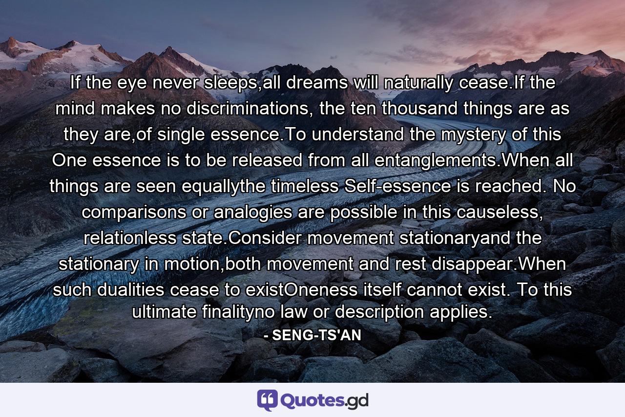 If the eye never sleeps,all dreams will naturally cease.If the mind makes no discriminations, the ten thousand things are as they are,of single essence.To understand the mystery of this One essence is to be released from all entanglements.When all things are seen equallythe timeless Self-essence is reached. No comparisons or analogies are possible in this causeless, relationless state.Consider movement stationaryand the stationary in motion,both movement and rest disappear.When such dualities cease to existOneness itself cannot exist. To this ultimate finalityno law or description applies. - Quote by SENG-TS'AN