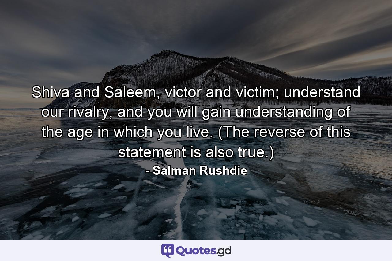 Shiva and Saleem, victor and victim; understand our rivalry, and you will gain understanding of the age in which you live. (The reverse of this statement is also true.) - Quote by Salman Rushdie