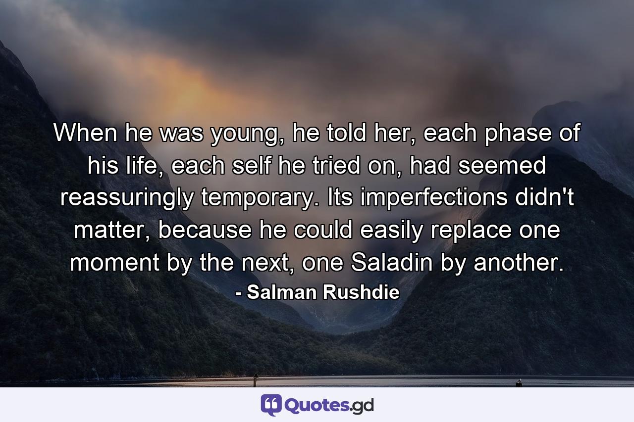 When he was young, he told her, each phase of his life, each self he tried on, had seemed reassuringly temporary. Its imperfections didn't matter, because he could easily replace one moment by the next, one Saladin by another. - Quote by Salman Rushdie