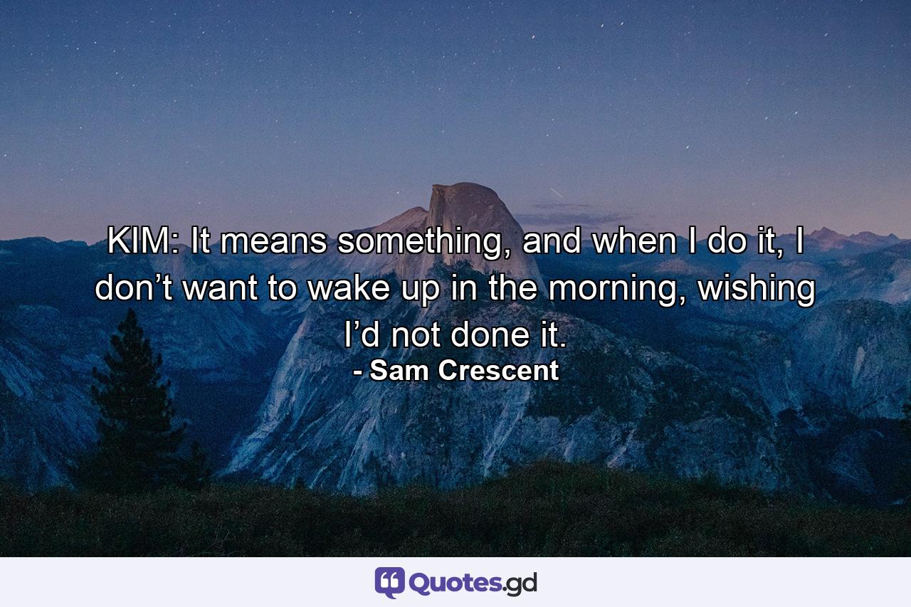 KIM: It means something, and when I do it, I don’t want to wake up in the morning, wishing I’d not done it. - Quote by Sam Crescent