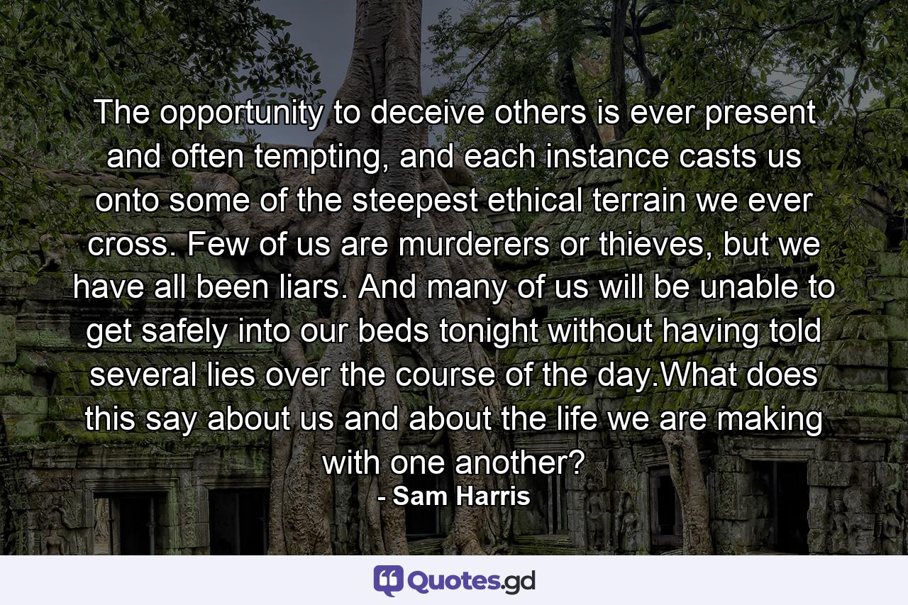 The opportunity to deceive others is ever present and often tempting, and each instance casts us onto some of the steepest ethical terrain we ever cross. Few of us are murderers or thieves, but we have all been liars. And many of us will be unable to get safely into our beds tonight without having told several lies over the course of the day.What does this say about us and about the life we are making with one another? - Quote by Sam Harris