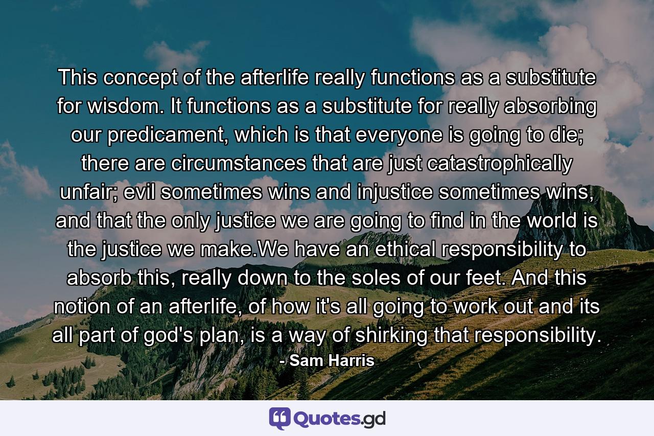 This concept of the afterlife really functions as a substitute for wisdom. It functions as a substitute for really absorbing our predicament, which is that everyone is going to die; there are circumstances that are just catastrophically unfair; evil sometimes wins and injustice sometimes wins, and that the only justice we are going to find in the world is the justice we make.We have an ethical responsibility to absorb this, really down to the soles of our feet. And this notion of an afterlife, of how it's all going to work out and its all part of god's plan, is a way of shirking that responsibility. - Quote by Sam Harris