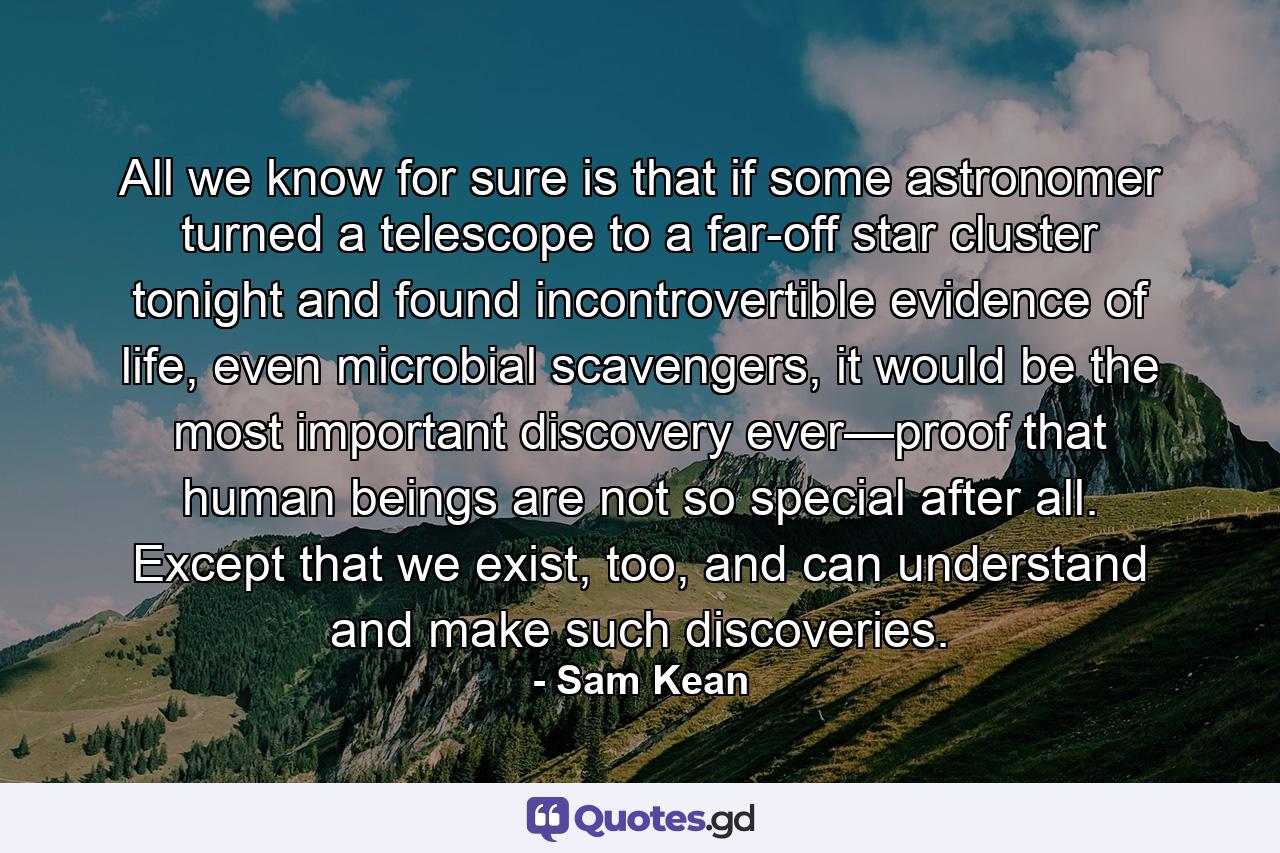 All we know for sure is that if some astronomer turned a telescope to a far-off star cluster tonight and found incontrovertible evidence of life, even microbial scavengers, it would be the most important discovery ever—proof that human beings are not so special after all. Except that we exist, too, and can understand and make such discoveries. - Quote by Sam Kean