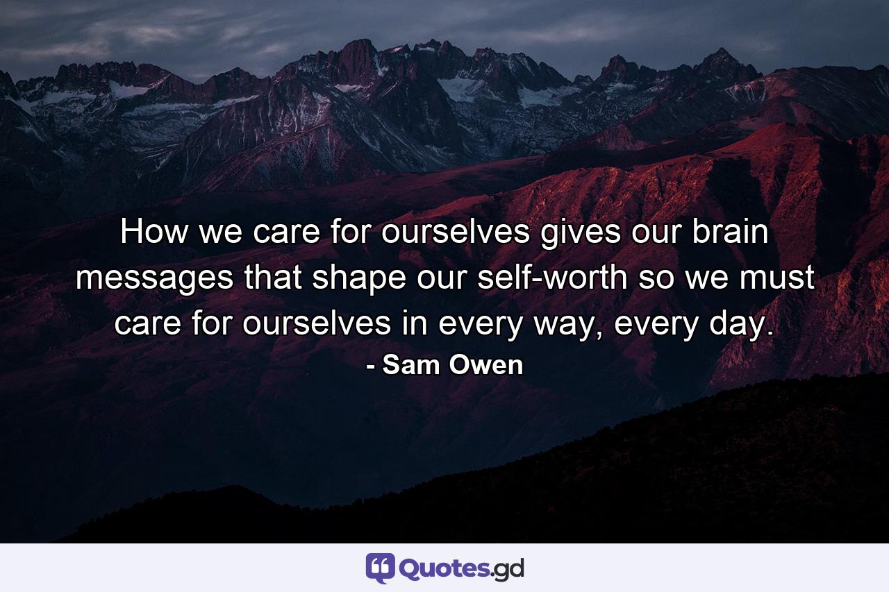 How we care for ourselves gives our brain messages that shape our self-worth so we must care for ourselves in every way, every day. - Quote by Sam Owen