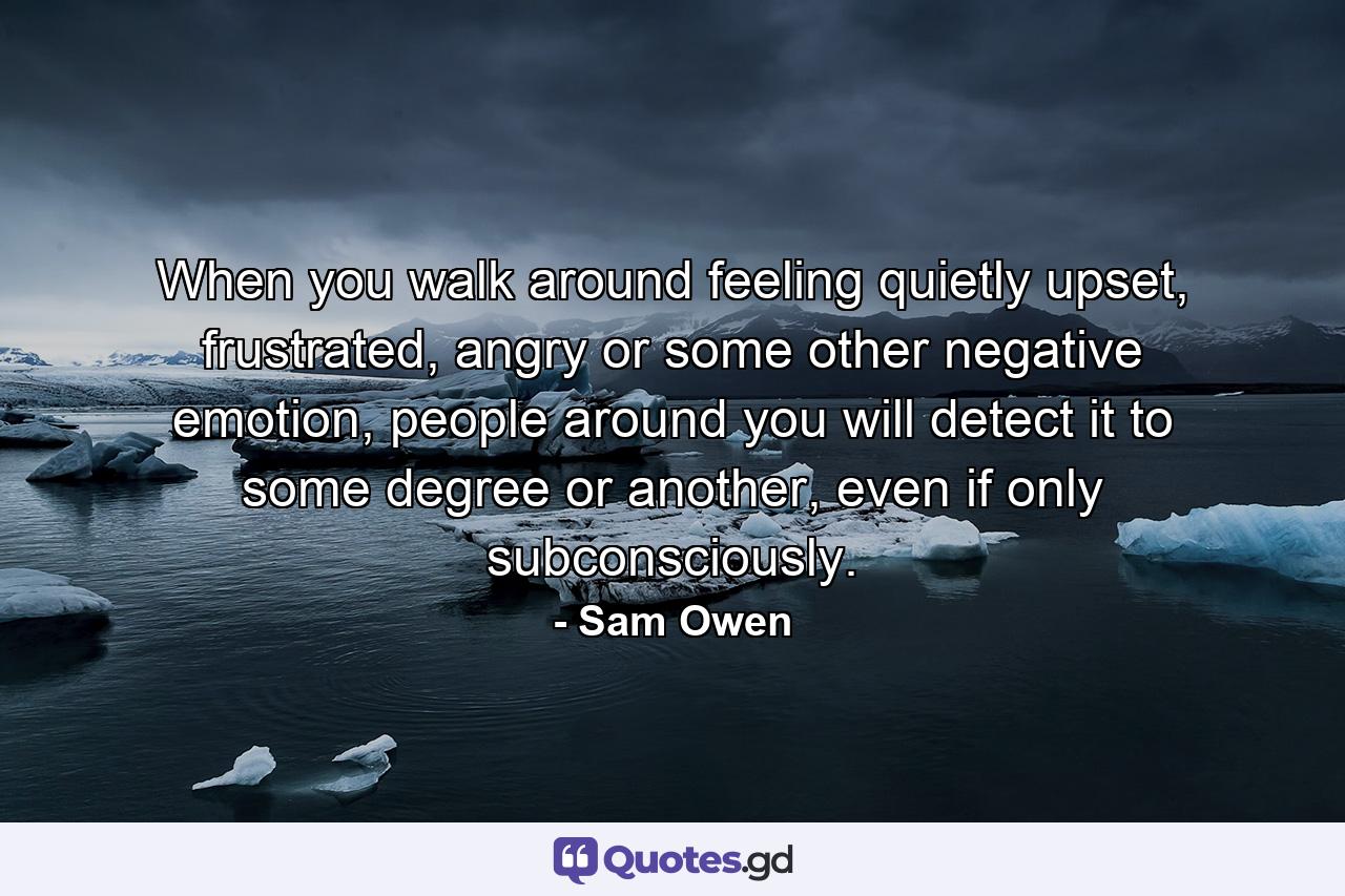 When you walk around feeling quietly upset, frustrated, angry or some other negative emotion, people around you will detect it to some degree or another, even if only subconsciously. - Quote by Sam Owen