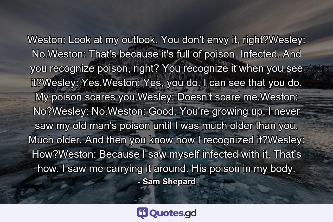 Weston: Look at my outlook. You don't envy it, right?Wesley: No.Weston: That's because it's full of poison. Infected. And you recognize poison, right? You recognize it when you see it?Wesley: Yes.Weston: Yes, you do. I can see that you do. My poison scares you.Wesley: Doesn't scare me.Weston: No?Wesley: No.Weston: Good. You're growing up. I never saw my old man's poison until I was much older than you. Much older. And then you know how I recognized it?Wesley: How?Weston: Because I saw myself infected with it. That's how. I saw me carrying it around. His poison in my body. - Quote by Sam Shepard