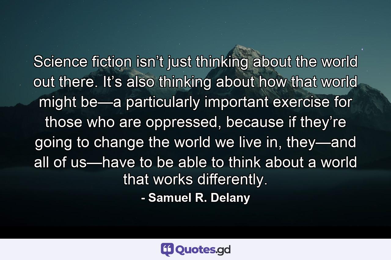 Science fiction isn’t just thinking about the world out there. It’s also thinking about how that world might be—a particularly important exercise for those who are oppressed, because if they’re going to change the world we live in, they—and all of us—have to be able to think about a world that works differently. - Quote by Samuel R. Delany