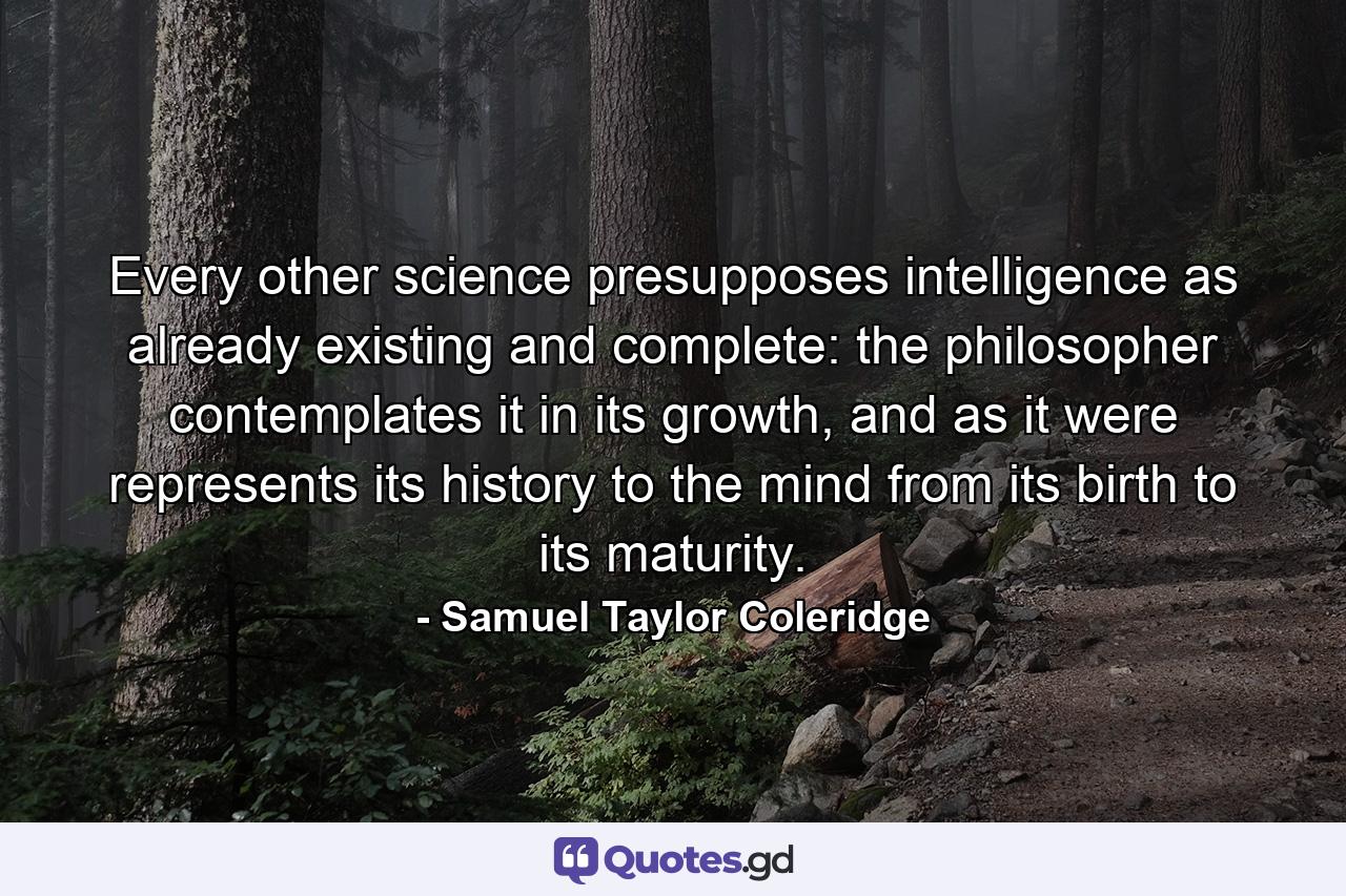 Every other science presupposes intelligence as already existing and complete: the philosopher contemplates it in its growth, and as it were represents its history to the mind from its birth to its maturity. - Quote by Samuel Taylor Coleridge