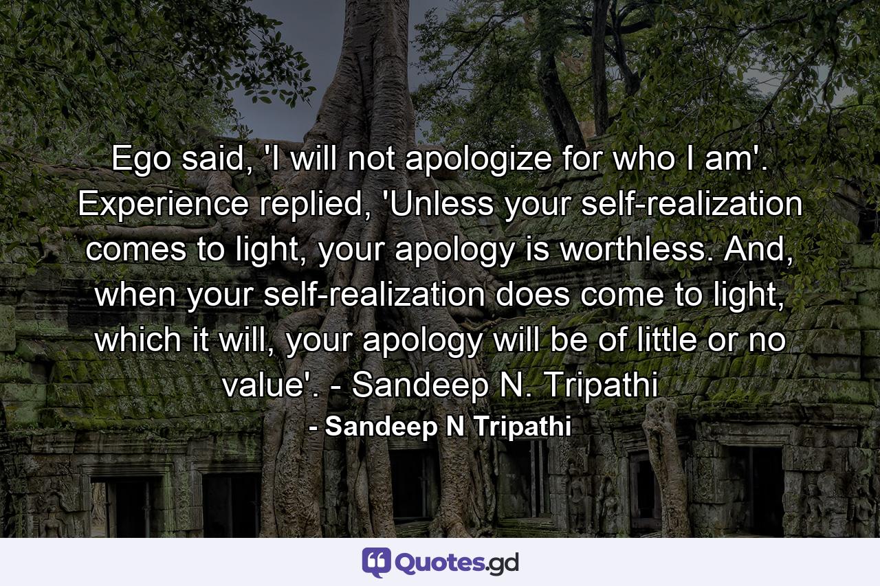 Ego said, 'I will not apologize for who I am'. Experience replied, 'Unless your self-realization comes to light, your apology is worthless. And, when your self-realization does come to light, which it will, your apology will be of little or no value'. - Sandeep N. Tripathi - Quote by Sandeep N Tripathi