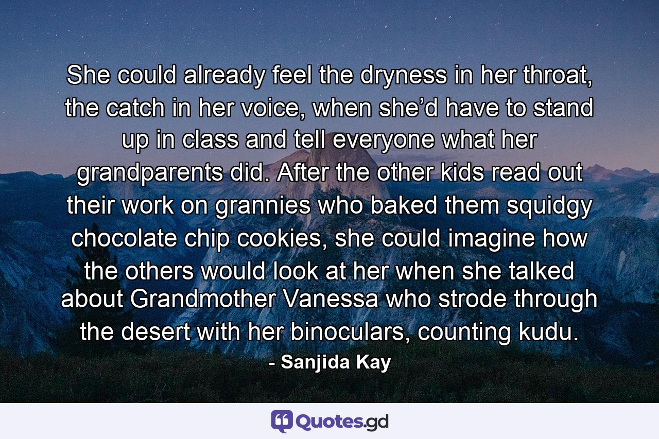 She could already feel the dryness in her throat, the catch in her voice, when she’d have to stand up in class and tell everyone what her grandparents did. After the other kids read out their work on grannies who baked them squidgy chocolate chip cookies, she could imagine how the others would look at her when she talked about Grandmother Vanessa who strode through the desert with her binoculars, counting kudu. - Quote by Sanjida Kay